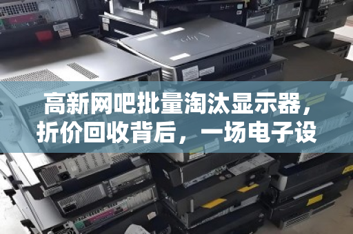 高新网吧批量淘汰显示器,折价回收背后,一场电子设备的新陈代谢 高新网吧批量淘汰显示器,折价回收背后,一场电子设备的新陈代谢