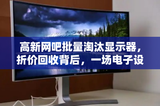 高新网吧批量淘汰显示器，折价回收背后，一场电子设备的新陈代谢