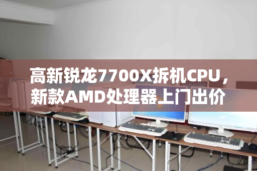 高新锐龙7700X拆机CPU，新款AMD处理器上门出价—你的闲置硬件，如何变成真金白银？