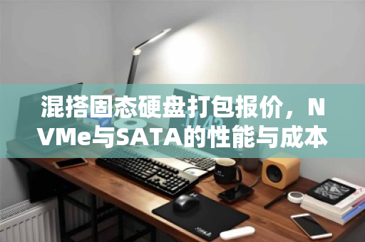 混搭固态硬盘打包报价,NVMe与SATA的性能与成本平衡之道 混搭固态硬盘打包报价,NVMe与SATA的性能与成本平衡之道