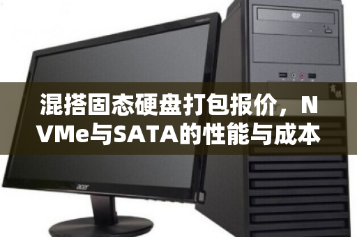 混搭固态硬盘打包报价，NVMe与SATA的性能与成本平衡之道