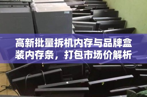 高新批量拆机内存与品牌盒装内存条，打包市场价解析与高效回收策略