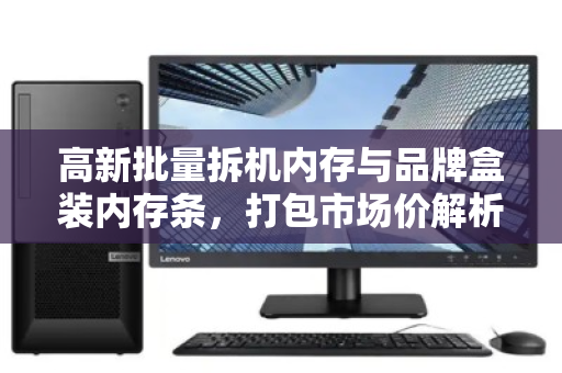 高新批量拆机内存与品牌盒装内存条，打包市场价解析与高效回收策略
