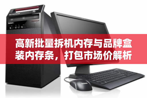 高新批量拆机内存与品牌盒装内存条，打包市场价解析与高效回收策略
