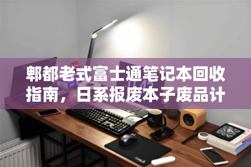 郫都老式富士通笔记本回收指南,日系报废本子废品计价多少钱? 郫都老式富士通笔记本回收指南,日系报废本子废品计价多少钱?