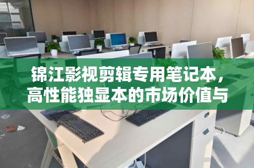 锦江影视剪辑专用笔记本,高性能独显本的市场价值与回收现状 锦江影视剪辑专用笔记本,高性能独显本的市场价值与回收现状