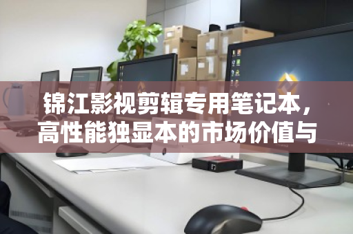 锦江影视剪辑专用笔记本，高性能独显本的市场价值与回收现状