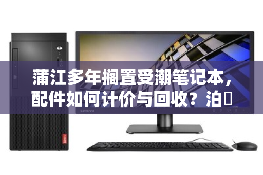 蒲江多年搁置受潮笔记本，配件如何计价与回收？泊祎回收的客服与用户反馈