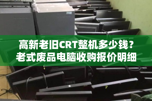高新老旧CRT整机多少钱？老式废品电脑收购报价明细全解析