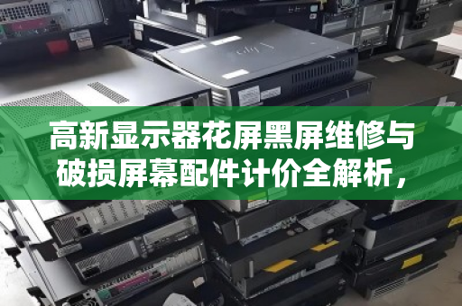 高新显示器花屏黑屏维修与破损屏幕配件计价全解析，报价透明、回收高效