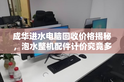成华进水电脑回收价格揭秘，泡水整机配件计价究竟多少钱？