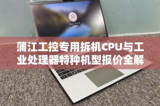 蒲江工控专用拆机CPU与工业处理器特种机型报价全解析，性能、选购与客户真实反馈