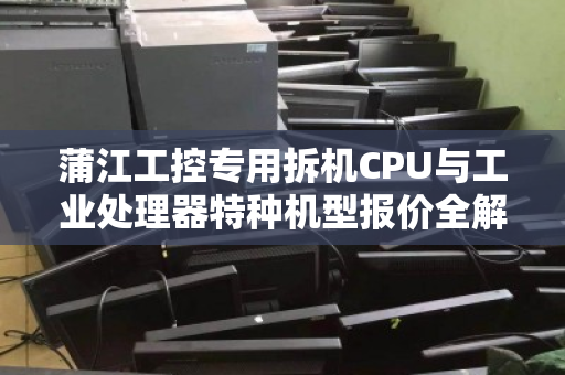 蒲江工控专用拆机CPU与工业处理器特种机型报价全解析，性能、选购与客户真实反馈