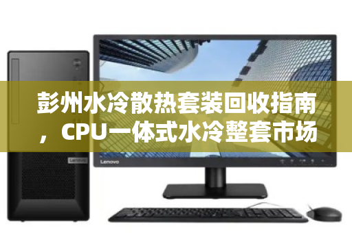 彭州水冷散热套装回收指南，CPU一体式水冷整套市场价全解析