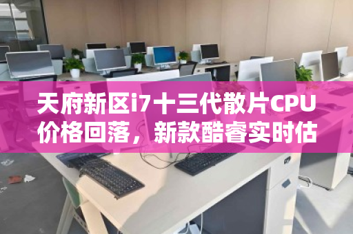 天府新区i7十三代散片CPU价格回落，新款酷睿实时估价明细引关注
