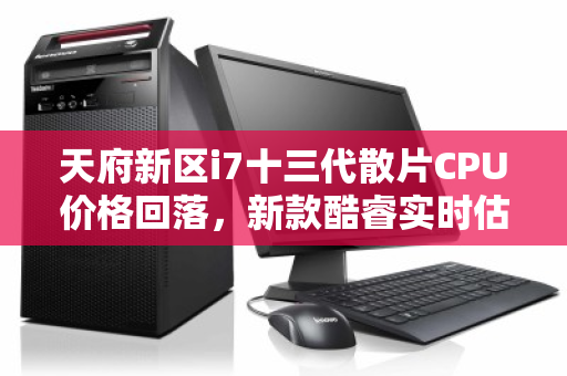 天府新区i7十三代散片CPU价格回落，新款酷睿实时估价明细引关注