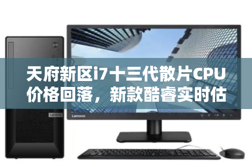天府新区i7十三代散片CPU价格回落，新款酷睿实时估价明细引关注