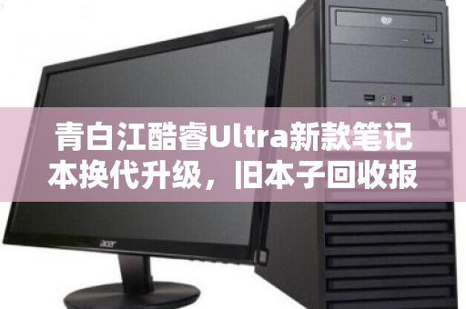 青白江酷睿Ultra新款笔记本换代升级，旧本子回收报价多少才不亏？