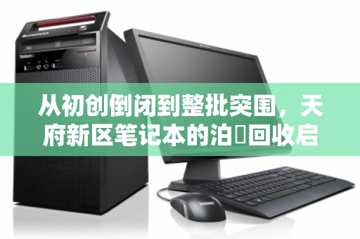 从初创倒闭到整批突围,天府新区笔记本的泊祎回收启示录 从初创倒闭到整批突围,天府新区笔记本的泊祎回收启示录