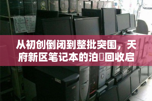 从初创倒闭到整批突围,天府新区笔记本的泊祎回收启示录 从初创倒闭到整批突围,天府新区笔记本的泊祎回收启示录