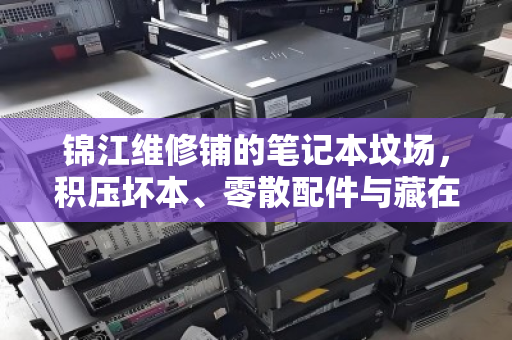 锦江维修铺的笔记本坟场，积压坏本、零散配件与藏在报价单里的真相