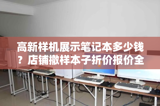 高新样机展示笔记本多少钱？店铺撤样本子折价报价全解析