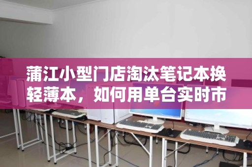 蒲江小型门店淘汰笔记本换轻薄本，如何用单台实时市场价盘活资产？