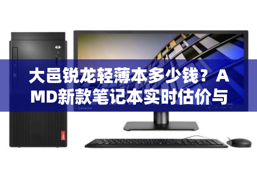 大邑锐龙轻薄本多少钱?AMD新款笔记本实时估价与选购全攻略 大邑锐龙轻薄本多少钱?AMD新款笔记本实时估价与选购全攻略