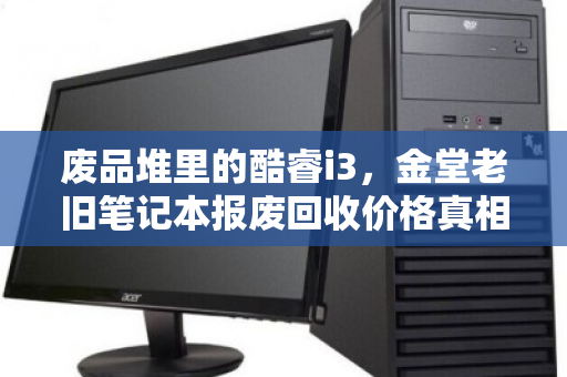 废品堆里的酷睿i3，金堂老旧笔记本报废回收价格真相与泊祎回收客服实录