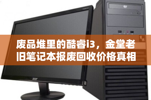 废品堆里的酷睿i3，金堂老旧笔记本报废回收价格真相与泊祎回收客服实录