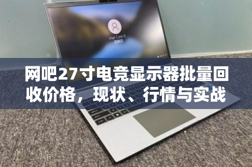 网吧27寸电竞显示器批量回收价格,现状、行情与实战指南 网吧27寸电竞显示器批量回收价格,现状、行情与实战指南