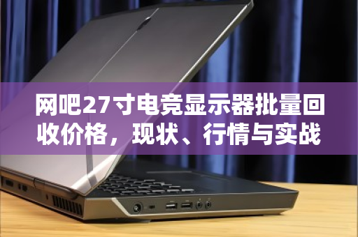 网吧27寸电竞显示器批量回收价格，现状、行情与实战指南
