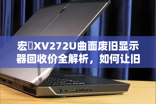 宏碁XV272U曲面废旧显示器回收价全解析,如何让旧屏变废为宝? 宏碁XV272U曲面废旧显示器回收价全解析,如何让旧屏变废为宝?