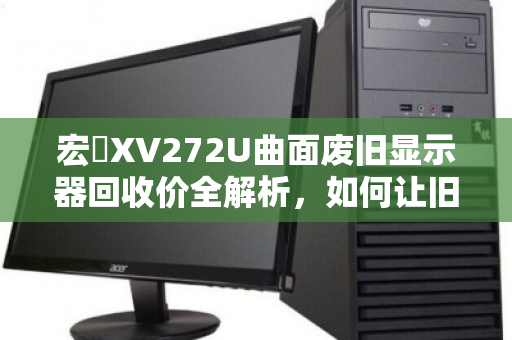 宏碁XV272U曲面废旧显示器回收价全解析,如何让旧屏变废为宝? 宏碁XV272U曲面废旧显示器回收价全解析,如何让旧屏变废为宝?