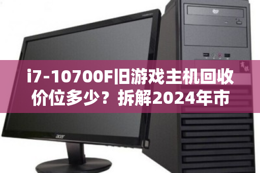 i7-10700F旧游戏主机回收价位多少?拆解2024年市场行情与保值逻辑 i7-10700F旧游戏主机回收价位多少?拆解2024年市场行情与保值逻辑