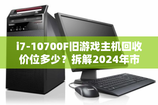 i7-10700F旧游戏主机回收价位多少？拆解2024年市场行情与保值逻辑