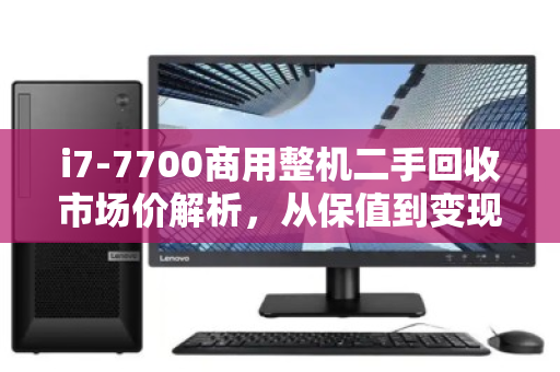 i7-7700商用整机二手回收市场价解析,从保值到变现的实用指南 i7-7700商用整机二手回收市场价解析,从保值到变现的实用指南
