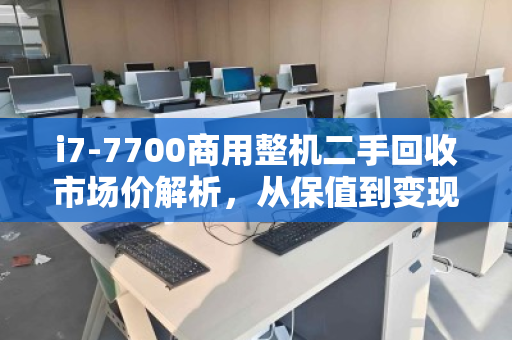 i7-7700商用整机二手回收市场价解析，从保值到变现的实用指南
