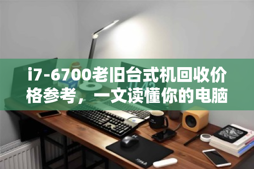 i7-6700老旧台式机回收价格参考,一文读懂你的电脑还值多少钱 i7-6700老旧台式机回收价格参考,一文读懂你的电脑还值多少钱