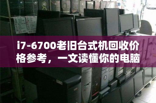 i7-6700老旧台式机回收价格参考，一文读懂你的电脑还值多少钱