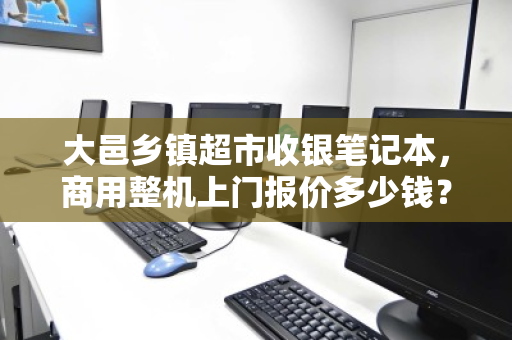 大邑乡镇超市收银笔记本,商用整机上门报价多少钱?一文读懂选购与成本 大邑乡镇超市收银笔记本,商用整机上门报价多少钱?一文读懂选购与成本