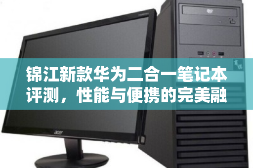 锦江新款华为二合一笔记本评测，性能与便携的完美融合，闲置平板本回收报价全解析