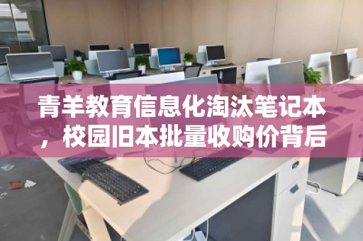 青羊教育信息化淘汰笔记本，校园旧本批量收购价背后的教育升级逻辑