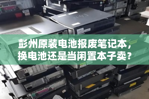 彭州原装电池报废笔记本,换电池还是当闲置本子卖?深度解析收购报价与最优解 彭州原装电池报废笔记本,换电池还是当闲置本子卖?深度解析收购报价与最优解
