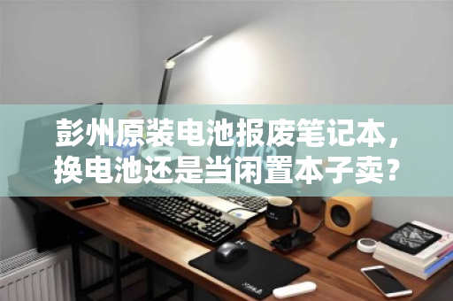 彭州原装电池报废笔记本，换电池还是当闲置本子卖？深度解析收购报价与最优解