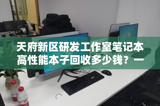 天府新区研发工作室笔记本高性能本子回收多少钱?一文看懂价值与流程 天府新区研发工作室笔记本高性能本子回收多少钱?一文看懂价值与流程