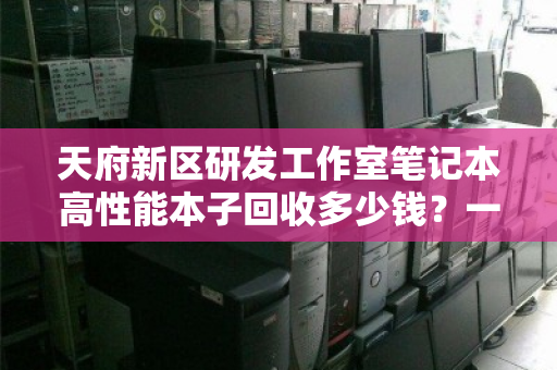 天府新区研发工作室笔记本高性能本子回收多少钱?一文看懂价值与流程 天府新区研发工作室笔记本高性能本子回收多少钱?一文看懂价值与流程