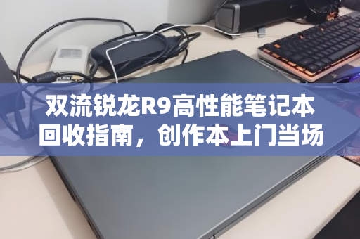 双流锐龙R9高性能笔记本回收指南,创作本上门当场出价,省心又划算 双流锐龙R9高性能笔记本回收指南,创作本上门当场出价,省心又划算