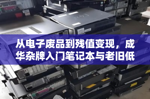 从电子废品到残值变现，成华杂牌入门笔记本与老旧低配本子的废品计价真相