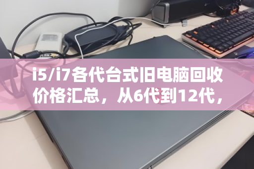 i5/i7各代台式旧电脑回收价格汇总，从6代到12代，你的旧电脑还值多少钱？